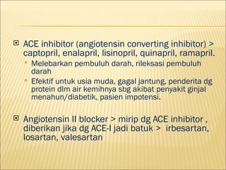 ?   ACE inhibitor (angiotensin converting inhibitor) >
    captopril, enalapril, lisinopril, quinapril, ramapril.
    ?   Melebarkan pembuluh darah, rileksasi pembuluh
        darah
    ?   Efektif untuk usia muda, gagal jantung, penderita dg
        protein dlm air kemihnya sbg akibat penyakit ginjal
        menahun/diabetik, pasien impotensi.

?   Angiotensin II blocker > mirip dg ACE inhibitor ,
    diberikan jika dg ACE-I jadi batuk > irbesartan,
    losartan, valesartan
 