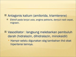 ?   Antagonis kalium (amilorida, triamterene)
    ?       Efektif pada lanjut usia, angina pektoris, denyut nadi cepat,
            migraen.


?   Vasodilator : langsung melebarkan pembuluh
    darah (hidralazin, dihidralazin, minoksidil)
        ?   Hampir selalu digunakan sbg tambahan thd obat
            hipertensi lainnya.
 