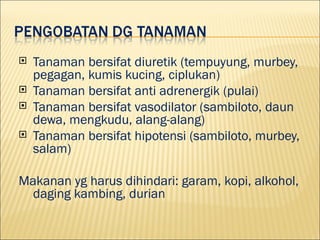 ?   Tanaman bersifat diuretik (tempuyung, murbey,
    pegagan, kumis kucing, ciplukan)
?   Tanaman bersifat anti adrenergik (pulai)
?   Tanaman bersifat vasodilator (sambiloto, daun
    dewa, mengkudu, alang-alang)
?   Tanaman bersifat hipotensi (sambiloto, murbey,
    salam)

Makanan yg harus dihindari: garam, kopi, alkohol,
  daging kambing, durian
 