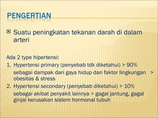 ?   Suatu peningkatan tekanan darah di dalam
    arteri

Ada 2 type hipertensi:
1. Hypertensi primary (penyebab tdk diketahui) > 90%
   sebagai dampak dari gaya hidup dan faktor lingkungan >
   obesitas & stress
2. Hypertensi secondary (penyebab diketahui) > 10%
   sebagai akibat penyakit lainnya > gagal jantung, gagal
   ginjal kerusakan sistem hormonal tubuh
 
