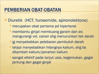 ?   Diuretik (HCT, furosemide, spironolaktone)
    ? merupakan  obat pertama pd hipertensi
    ? membantu ginjal membuang garam dan air,
      mengurangi vol. cairan shg menurunkan tek darah
    ? jg menyebabkan pelebaran pembuluh darah

    ? tetapi menyebabkan hilangnya kalium, shg bs
      ditambah kalium/penahan kalium
    ? sangat efektif pada lanjut usia, kegemukan, gagal
      jantung dan gagal ginjal
 