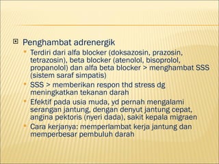 ?   Penghambat adrenergik
    ?   Terdiri dari alfa blocker (doksazosin, prazosin,
        tetrazosin), beta blocker (atenolol, bisoprolol,
        propanolol) dan alfa beta blocker > menghambat SSS
        (sistem saraf simpatis)
    ?   SSS > memberikan respon thd stress dg
        meningkatkan tekanan darah
    ?   Efektif pada usia muda, yd pernah mengalami
        serangan jantung, dengan denyut jantung cepat,
        angina pektoris (nyeri dada), sakit kepala migraen
    ?   Cara kerjanya: memperlambat kerja jantung dan
        memperbesar pembuluh darah
 