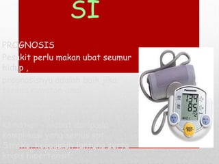 SI
PROGNOSIS
Pesakit perlu makan ubat seumur
hidup ,
prognosisnya adalah baik jika
terima rawatan awal.
Jika terdapat komplikasi, ia
adalah kekal,
Kematian - akibat daripada
komplikasi yang serius spt.
Stroke, kegagalan jantung serta
krisis hipertensif.
 