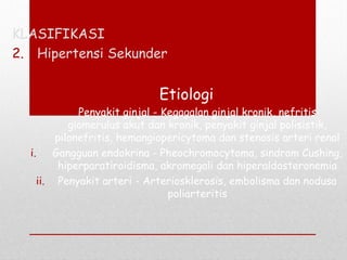 KLASIFIKASI
2. Hipertensi Sekunder
Etiologi
 Penyakit ginjal - Kegagalan ginjal kronik, nefritis
glomerulus akut dan kronik, penyakit ginjal polisistik,
pilonefritis, hemangiopericytoma dan stenosis arteri renal
i. Gangguan endokrina - Pheochromocytoma, sindrom Cushing,
hiperparatiroidisma, akromegali dan hiperaldosteronemia
ii. Penyakit arteri - Arteriosklerosis, embolisma dan nodusa
poliarteritis
 