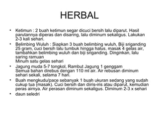 HERBAL
• Ketimun : 2 buah ketimun segar dicuci bersih lalu diparut. Hasil
parutannya diperas dan disaring, lalu diminum sekaligus. Lakukan
2-3 kali sehari.
• Belimbing Wuluh : Siapkan 3 buah belimbing wuluh, Biji sriganding
25 gram, cuci bersih lalu tumbuk hingga halus, masak 4 gelas air,
tambahkan belimbing wuluh dan biji sriganding. Dinginkan, lalu
saring ramuan
Minum satu gelas sehari
• Jagung muda 5-7 tongkol, Rambut Jagung 1 genggam
Semua bahan direbus dengan 110 ml air. Air rebusan diminum
sehari sekali, selama 7 hari.
• Buah mengkudu/pace sebanyak 1 buah ukuran sedang yang sudah
cukup tua (masak). Cuci bersih dan diiris-iris atau diparut, kemudian
peras airnya. Air perasan diminum sekaligus. Diminum 2-3 x sehari
• daun seledri
 