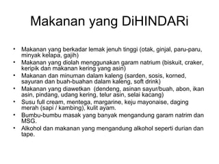 Makanan yang DiHINDARi
• Makanan yang berkadar lemak jenuh tinggi (otak, ginjal, paru-paru,
minyak kelapa, gajih)
• Makanan yang diolah menggunakan garam natrium (biskuit, craker,
keripik dan makanan kering yang asin)
• Makanan dan minuman dalam kaleng (sarden, sosis, korned,
sayuran dan buah-buahan dalam kaleng, soft drink)
• Makanan yang diawetkan (dendeng, asinan sayur/buah, abon, ikan
asin, pindang, udang kering, telur asin, selai kacang)
• Susu full cream, mentega, margarine, keju mayonaise, daging
merah (sapi / kambing), kulit ayam.
• Bumbu-bumbu masak yang banyak mengandung garam natrim dan
MSG.
• Alkohol dan makanan yang mengandung alkohol seperti durian dan
tape.
 