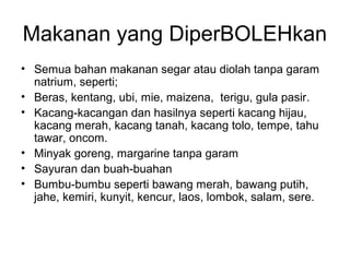 Makanan yang DiperBOLEHkan
• Semua bahan makanan segar atau diolah tanpa garam
natrium, seperti;
• Beras, kentang, ubi, mie, maizena, terigu, gula pasir.
• Kacang-kacangan dan hasilnya seperti kacang hijau,
kacang merah, kacang tanah, kacang tolo, tempe, tahu
tawar, oncom.
• Minyak goreng, margarine tanpa garam
• Sayuran dan buah-buahan
• Bumbu-bumbu seperti bawang merah, bawang putih,
jahe, kemiri, kunyit, kencur, laos, lombok, salam, sere.
 