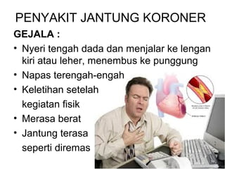 PENYAKIT JANTUNG KORONER
GEJALA :
• Nyeri tengah dada dan menjalar ke lengan
kiri atau leher, menembus ke punggung
• Napas terengah-engah
• Keletihan setelah
kegiatan fisik
• Merasa berat
• Jantung terasa
seperti diremas
 