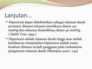 Lanjutan...
Hipertensi dapat didefinisikan sebagai tekanan darah
persisten dimana tekanan sistoliknya diatas 140
mmHg dan tekanan diastoliknya diatas 90 mmHg.
( Smith Tom, 1995 )
Hipertensi adalah tekanan darah tinggi atau istilah
kedokteran menjelaskan hipertensi adalah suatu
keadaan dimana terjadi gangguan pada mekanisme
pengaturan tekanan darah (Mansjoer,2000 : 144)
 