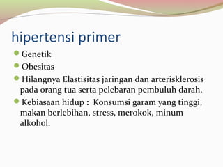 hipertensi primer
Genetik
Obesitas
Hilangnya Elastisitas jaringan dan arterisklerosis
pada orang tua serta pelebaran pembuluh darah.
Kebiasaan hidup : Konsumsi garam yang tinggi,
makan berlebihan, stress, merokok, minum
alkohol.
 