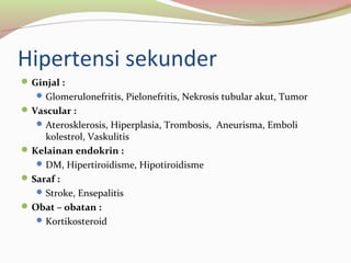 Hipertensi sekunder
Ginjal :
Glomerulonefritis, Pielonefritis, Nekrosis tubular akut, Tumor
Vascular :
Aterosklerosis, Hiperplasia, Trombosis, Aneurisma, Emboli
kolestrol, Vaskulitis
Kelainan endokrin :
DM, Hipertiroidisme, Hipotiroidisme
Saraf :
Stroke, Ensepalitis
Obat – obatan :
Kortikosteroid
 