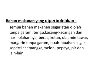 Bahan makanan yang diperbolehkan :
semua bahan makanan segar atau diolah
tanpa garam, terigu,kacang-kacangan dan
hasil olahannya, beras, ketan, ubi, mie tawar,
margarin tanpa garam, buah- buahan segar
seperti : semangka,melon, pepaya, pir dan
lain-lain
 