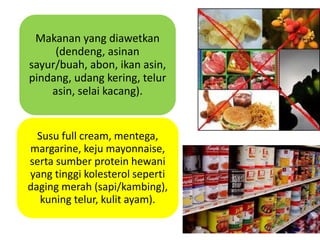 Makanan yang diawetkan
(dendeng, asinan
sayur/buah, abon, ikan asin,
pindang, udang kering, telur
asin, selai kacang).
Susu full cream, mentega,
margarine, keju mayonnaise,
serta sumber protein hewani
yang tinggi kolesterol seperti
daging merah (sapi/kambing),
kuning telur, kulit ayam).
 