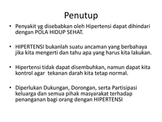 Penutup
• Penyakit yg disebabkan oleh Hipertensi dapat dihindari
dengan POLA HIDUP SEHAT.
• HIPERTENSI bukanlah suatu ancaman yang berbahaya
jika kita mengerti dan tahu apa yang harus kita lakukan.
• Hipertensi tidak dapat disembuhkan, namun dapat kita
kontrol agar tekanan darah kita tetap normal.
• Diperlukan Dukungan, Dorongan, serta Partisipasi
keluarga dan semua pihak masyarakat terhadap
penanganan bagi orang dengan HIPERTENSI
 
