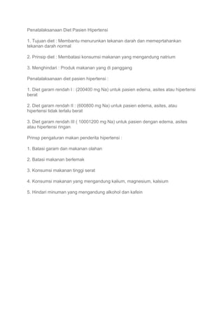Penatalaksanaan Diet Pasien Hipertensi
1. Tujuan diet : Membantu menurunkan tekanan darah dan memeprtahankan
tekanan darah normal
2. Prinsip diet : Membatasi konsumsi makanan yang mengandung natrium
3. Menghindari : Produk makanan yang di panggang
Penatalaksanaan diet pasien hipertensi :
1. Diet garam rendah I : (200400 mg Na) untuk pasien edema, asites atau hipertensi
berat
2. Diet garam rendah II : (600800 mg Na) untuk pasien edema, asites, atau
hipertensi tidak terlalu berat
3. Diet garam rendah III ( 10001200 mg Na) untuk pasien dengan edema, asites
atau hipertensi ringan
Prinsp pengaturan makan penderita hipertensi :
1. Batasi garam dan makanan olahan
2. Batasi makanan berlemak
3. Konsumsi makanan tinggi serat
4. Konsumsi makanan yang mengandung kalium, magnesium, kalsium
5. Hindari minuman yang mengandung alkohol dan kafein
 