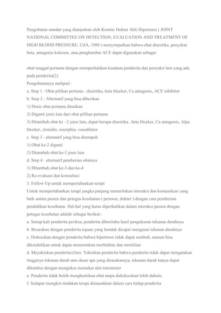 Pengobatan standar yang dianjurkan oleh Komite Dokter Ahli Hipertensi ( JOINT
NATIONAL COMMITTEE ON DETECTION, EVALUATION AND TREATMENT OF
HIGH BLOOD PRESSURE, USA, 1988 ) menyimpulkan bahwa obat diuretika, penyekat
beta, antagonis kalsium, atau penghambat ACE dapat digunakan sebagai
obat tunggal pertama dengan memperhatikan keadaan penderita dan penyakit lain yang ada
pada penderita(2).
Pengobatannya meliputi :
a. Step 1 : Obat pilihan pertama : diuretika, beta blocker, Ca antagonis, ACE inhibitor
b. Step 2 : Alternatif yang bisa diberikan
1) Dosis obat pertama dinaikan
2) Diganti jenis lain dari obat pilihan pertama
3) Ditambah obat ke –2 jenis lain, dapat berupa diuretika , beta blocker, Ca antagonis, Alpa
blocker, clonidin, reserphin, vasodilator
c. Step 3 : alternatif yang bisa ditempuh
1) Obat ke-2 diganti
2) Ditambah obat ke-3 jenis lain
d. Step 4 : alternatif pemberian obatnya
1) Ditambah obat ke-3 dan ke-4
2) Re-evaluasi dan konsultasi
3. Follow Up untuk mempertahankan terapi
Untuk mempertahankan terapi jangka panjang memerlukan interaksi dan komunikasi yang
baik antara pasien dan petugas kesehatan ( perawat, dokter ) dengan cara pemberian
pendidikan kesehatan. Hal-hal yang harus diperhatikan dalam interaksi pasien dengan
petugas kesehatan adalah sebagai berikut :
a. Setiap kali penderita periksa, penderita diberitahu hasil pengukuran tekanan darahnya
b. Bicarakan dengan penderita tujuan yang hendak dicapai mengenai tekanan darahnya
c. Diskusikan dengan penderita bahwa hipertensi tidak dapat sembuh, namun bisa
dikendalikan untuk dapat menurunkan morbiditas dan mortilitas
d. Meyakinkan penderita/clien. Yakinkan penderita bahwa penderita tidak dapat mengatakan
tingginya tekanan darah atas dasar apa yang dirasakannya, tekanan darah hanya dapat
diketahui dengan mengukur memakai alat tensimeter
e. Penderita tidak boleh menghentikan obat tanpa didiskusikan lebih dahulu
f. Sedapat mungkin tindakan terapi dimasukkan dalam cara hidup penderita
 