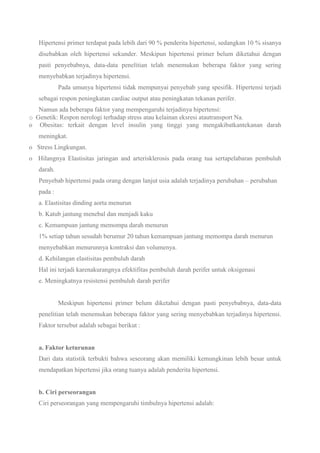 Hipertensi primer terdapat pada lebih dari 90 % penderita hipertensi, sedangkan 10 % sisanya
disebabkan oleh hipertensi sekunder. Meskipun hipertensi primer belum diketahui dengan
pasti penyebabnya, data-data penelitian telah menemukan beberapa faktor yang sering
menyebabkan terjadinya hipertensi.
Pada umunya hipertensi tidak mempunyai penyebab yang spesifik. Hipertensi terjadi
sebagai respon peningkatan cardiac output atau peningkatan tekanan perifer.
Namun ada beberapa faktor yang mempengaruhi terjadinya hipertensi:
o Genetik: Respon nerologi terhadap stress atau kelainan eksresi atautransport Na.
o Obesitas: terkait dengan level insulin yang tinggi yang mengakibatkantekanan darah
meningkat.
o Stress Lingkungan.
o Hilangnya Elastisitas jaringan and arterisklerosis pada orang tua sertapelabaran pembuluh
darah.
Penyebab hipertensi pada orang dengan lanjut usia adalah terjadinya perubahan – perubahan
pada :
a. Elastisitas dinding aorta menurun
b. Katub jantung menebal dan menjadi kaku
c. Kemampuan jantung memompa darah menurun
1% setiap tahun sesudah berumur 20 tahun kemampuan jantung memompa darah menurun
menyebabkan menurunnya kontraksi dan volumenya.
d. Kehilangan elastisitas pembuluh darah
Hal ini terjadi karenakurangnya efektifitas pembuluh darah perifer untuk oksigenasi
e. Meningkatnya resistensi pembuluh darah perifer
Meskipun hipertensi primer belum diketahui dengan pasti penyebabnya, data-data
penelitian telah menemukan beberapa faktor yang sering menyebabkan terjadinya hipertensi.
Faktor tersebut adalah sebagai berikut :
a. Faktor keturunan
Dari data statistik terbukti bahwa seseorang akan memiliki kemungkinan lebih besar untuk
mendapatkan hipertensi jika orang tuanya adalah penderita hipertensi.
b. Ciri perseorangan
Ciri perseorangan yang mempengaruhi timbulnya hipertensi adalah:
 