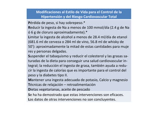Modificaciones al Estilo de Vida para el Control de la Hipertensión y del Riesgo Cardiovascular Total P érdida de peso, si hay sobrepeso.* R educir la ingesta de Na a menos de 100 mmol/día (2.4 g de Na ó 6 g de cloruro aproximadamente).* L imitar la ingesta de alcohol a menos de 28.4 ml/día de etanol (681.6 ml de cerveza o 284 ml de vino, 56.8 ml de whisky de 50’): aproximadamente la mitad de estas cantidades para muje res y personas delgadas. S uspender el tabaquismo y reducir el colesterol y las grasas sa- turadas de la dieta para conseguir una salud cardiovascular in- tegral; la reducción el ingesta de grasa, también ayuda a redu- cir la ingesta de calorías que es importante para el control del peso y la diabetes tipo II. M antener una ingesta adecuada de potasio, Calcio y magnesio T écnicas de relajación – retroalimentación D ietas vegetarianas, aceite de pescado S e ha ha demostrado que estas intervenciones son eficaces.  L os datos de otras intervenciones no son concluyentes. 