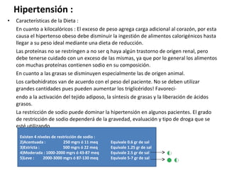 Hipertensión : Características de la Dieta : En cuanto a kilocalóricos : El exceso de peso agrega carga adicional al corazón, por esta causa el hipertenso obeso debe disminuir la ingestión de alimentos calorigénicos hasta llegar a su peso ideal mediante una dieta de reducción. Las proteínas no se restringen a no ser q haya algún trastorno de origen renal, pero debe tenerse cuidado con un exceso de las mismas, ya que por lo general los alimentos con muchas proteínas contienen sodio en su composición. En cuanto a las grasas se disminuyen especialmente las de origen animal. Los carbohidratos van de acuerdo con el peso del paciente. No se deben utilizar grandes cantidades pues pueden aumentar los triglicéridos! Favoreci- endo a la activación del tejido adiposo, la síntesis de grasas y la liberación de ácidos grasos. La restricción de sodio puede dominar la hipertensión en algunos pacientes. El grado de restricción de sodio dependerá de la gravedad, evaluación y tipo de droga que se esté utilizando.  Existen 4 niveles de restricción de sodio : Acentuada :  250 mgrs ó 11 meq Equivale 0.6 gr de sal Estricta :  500 mgrs ó 22 meq Equivale 1.25 gr de sal Moderada : 1000-2000 mgrs ó 43-87 meq Equivale 2.5 gr de sal Leve :  2000-3000 mgrs ó 87-130 meq Equivale 5-7 gr de sal 