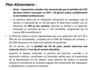 Plan Alimentario : Dieta : Importantes estudios han demostrado que la pérdida del 15% del peso inicial o conseguir un IMC < 28 kg/m2 reduce notablemente la mortalidad cardiovascular. La primera meta con la indicación alimentaria es conseguir, por lo menos, la reducción de un 5% del peso. El ideal sería cumplir con un descenso de  500 gr por semana , eliminar el alcohol y el cigarrillo, limitando el consumo de Na a < 95 mmol/día, asegurando por lo menos 100 mmol/día de K. La fórmula calórica estará representada por una reducción del VCT 20 a 30% de sus necesidades, cumplida con el 50% de hidratos de carbono, < del 30% de grasas y el resto será cubierto de proteínas.  Por lo menos, con la  pérdida del 5% de peso ,  puede esperarse una reducción de 6 a 7 mm Hg de tensión diastólica . Suprimir el tabaco, estimular la práctica del ejercicio, sumado a la restricción calórica, constituyen un favorable aditivo para el tratamiento de la hipertensión en los obesos, pues además de reducir la presión arterial se transforma en la piedra angular del tratamiento del sobrepeso, la dislipidemia y resistencia insulínica. 