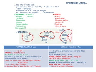 HIPERTENSIÓN ARTERIAL …  Hip. Art si  ↑ Pr intra art.!!! …  pero se acepta : HTA si ↑ Ps ó PD y ↑ P. Art media > 110 !!! > 50% : < sobrevida …  Establecer si HTA es : labil ; fija ; maligna …  HTA esencial ó 1ia ó idiopática …… y multifactorial !! ●  SINTOMAS :  No proporc.!! ● SIGNOS : …  Cefalea  asintom.!!     ↑ PS/PD Acufenos     Pulso; facies Mol visuales   Ref cierre aórtico Mareos   Alt del F.O. Hemorr nasales   ↑ Ventr izq  Palpitaciones   Choq de punta Sint iniciales!!? ●  EFECTOS  :   Otros …… Ruptus de vasos Inf Cor Deficit ↑  W. Car I C y Coron I C !  A Hemorr multiples I Ren Dial Traspl., etc. ↑  Q O2 ↑  Vascul Paral Demenc Ceguera etc FARMACO : Fisiol. Nivel – Acc. FARMACO : Fisiol. Nivel y Acc. y  ↓ RP!! TIAZIDAS :  ↓ Reabs Na+ distal Diur de ASA :  ↓ Reabs Na+ A. Henle Diur ahorr K+ ↓ interc Na+ K+ H+ distal (> combin c/ T2) Deriv de Indolina : Tist de larga Acc β Bloq. Adr. : Rec  β  : Card.  ↓ GC frec QO2; Vasac B2; Activ. Vasom. ↓  G.C.: ↓ Ren.;↓ lis N Ad Neur α , bloq. Adr.: Reg  α  : Vasc liso; Inv Lib **; Vasodil i est.  Α 2 rec en C.Vasom. Cer i -x lo tanto- Flujo Simpático Agon. Central :  ↓ GC y ↓ RP !!! Vasod. Directo :  Abren C H K+ ;  Vasop art. - IECA; BCCA++  Hidralacina/ Inh. ECA :  En RAAS ↓ A II : ↓ VC ; ↓ Alb Antag A II :  Rec A en M. Liso Vasc.; ↑ excr acúrico Bloq. Can. Ca++ :  Canales L, T ↓  Ca++ en M. Liso = ↓ Contracc. 