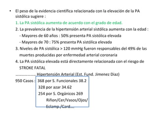 El peso de la evidencia científica relacionada con la elevación de la PA sistólica sugiere : 1. La PA sistólica aumenta de acuerdo con el grado de edad. 2. La prevalencia de la hipertensión arterial sistólica aumenta con la edad :   - Mayores de 60 años : 50% presenta PA sistólica elevada   - Mayores de 70 : 75% presenta PA sistólica elevada 3. Niveles de PA sistólica > 120 mmHg fueron responsables del 49% de las    muertes producidas por enfermedad arterial coronaria 4. La PA sistólica elevada está directamente relacionada con el riesgo de    STROKE FATAL ……………… .. Hipertensión Arterial (Est. Fund. Jimenez Diaz) 950 Casos :  368 por S. Funcionales 38.2   328 por azar 34.62   254 por S. Orgánicos 269   Riñon/Cer/Vasos/Ojos/   Eclamp./Card…. 