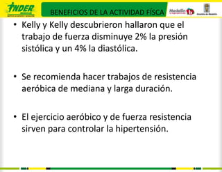 BENEFICIOS DE LA ACTIVIDAD FÍSCA
• Kelly y Kelly descubrieron hallaron que el
  trabajo de fuerza disminuye 2% la presión
  sistólica y un 4% la diastólica.

• Se recomienda hacer trabajos de resistencia
  aeróbica de mediana y larga duración.

• El ejercicio aeróbico y de fuerza resistencia
  sirven para controlar la hipertensión.
 