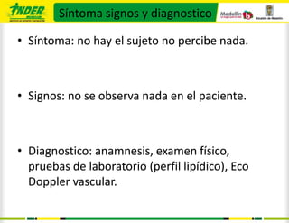 Síntoma signos y diagnostico

• Síntoma: no hay el sujeto no percibe nada.



• Signos: no se observa nada en el paciente.



• Diagnostico: anamnesis, examen físico,
  pruebas de laboratorio (perfil lipídico), Eco
  Doppler vascular.
 
