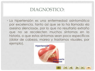 DIAGNOSTICO:
• La hipertensión es una enfermedad asintomática
por excelencia, tanto así que se la ha llamado «la
asesina silenciosa», por lo que no resultaría extraño
que no se recolecten muchos síntomas en la
historia, o que estos síntomas sean poco específicos
(dolor de cabeza, mareo y trastornos visuales, por
ejemplo).
 