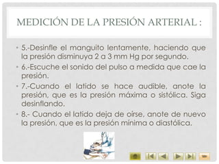 MEDICIÓN DE LA PRESIÓN ARTERIAL :
• 5.-Desinfle el manguito lentamente, haciendo que
la presión disminuya 2 a 3 mm Hg por segundo.
• 6.-Escuche el sonido del pulso a medida que cae la
presión.
• 7.-Cuando el latido se hace audible, anote la
presión, que es la presión máxima o sistólica. Siga
desinflando.
• 8.- Cuando el latido deja de oírse, anote de nuevo
la presión, que es la presión mínima o diastólica.
 