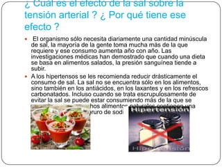 ¿ Cuál es el efecto de la sal sobre la
tensión arterial ? ¿ Por qué tiene ese
efecto ?
 El organismo sólo necesita diariamente una cantidad minúscula
de sal, la mayoría de la gente toma mucha más de la que
requiere y ese consumo aumenta año con año. Las
investigaciones médicas han demostrado que cuando una dieta
se basa en alimentos salados, la presión sanguínea tiende a
subir.
 A los hipertensos se les recomienda reducir drásticamente el
consumo de sal. La sal no se encuentra sólo en los alimentos,
sino también en los antiácidos, en los laxantes y en los refrescos
carbonatados. Incluso cuando se trata escrupulosamente de
evitar la sal se puede estar consumiendo más de la que se
necesita, porque muchos alimentos naturales contienen una
buena cantidad de cloruro de sodio.
 