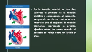 z
 De la tensión arterial se dan dos
valores: el primero es la tensión
sistólica y corresponde al momento
en que el corazón se contrae o late,
mientras que el segundo, la tensión
diastólica, representa la presión
ejercida sobre los vasos cuando el
corazón se relaja entre un latido y
otro.
 