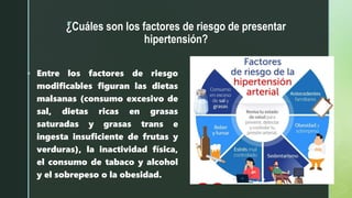 z
¿Cuáles son los factores de riesgo de presentar
hipertensión?
 Entre los factores de riesgo
modificables figuran las dietas
malsanas (consumo excesivo de
sal, dietas ricas en grasas
saturadas y grasas trans e
ingesta insuficiente de frutas y
verduras), la inactividad física,
el consumo de tabaco y alcohol
y el sobrepeso o la obesidad.
 