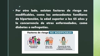 z
 Por otro lado, existen factores de riesgo no
modificables, como los antecedentes familiares
de hipertensión, la edad superior a los 65 años y
la concurrencia de otras enfermedades, como
diabetes o nefropatías.
 
