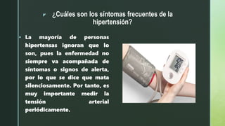 z ¿Cuáles son los síntomas frecuentes de la
hipertensión?
 La mayoría de personas
hipertensas ignoran que lo
son, pues la enfermedad no
siempre va acompañada de
síntomas o signos de alerta,
por lo que se dice que mata
silenciosamente. Por tanto, es
muy importante medir la
tensión arterial
periódicamente.
 