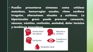 z
 Pueden presentarse síntomas como cefaleas
matutinas, hemorragias nasales, ritmo cardiaco
irregular, alteraciones visuales y acúfenos. La
hipertensión grave puede provocar cansancio,
náuseas, vómitos, confusión, ansiedad, dolor torácico
y temblores musculares.
 