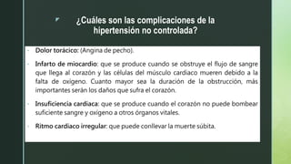 z ¿Cuáles son las complicaciones de la
hipertensión no controlada?
• Dolor torácico: (Angina de pecho).
• Infarto de miocardio: que se produce cuando se obstruye el flujo de sangre
que llega al corazón y las células del músculo cardiaco mueren debido a la
falta de oxígeno. Cuanto mayor sea la duración de la obstrucción, más
importantes serán los daños que sufra el corazón.
• Insuficiencia cardiaca: que se produce cuando el corazón no puede bombear
suficiente sangre y oxígeno a otros órganos vitales.
• Ritmo cardiaco irregular: que puede conllevar la muerte súbita.
 