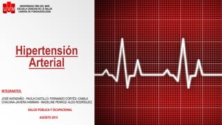 Hipertensión
Arterial
INTEGRANTES:
JOSÉ AVENDAÑO - PAOLA CASTILLO- FERNANDO CORTÉS -CAMILA
CHACANA-JAVIERA HAMMAN - MADELINE PENROZ- ALDO RODRÍGUEZ.
SALUD PÚBLICA Y OCUPACIONAL
AGOSTO 2015
UNIVERSIDAD VIÑA DEL MAR
ESCUELA CIENCIAS DE LA SALUD
CARERA DE FONOAUDIOLOGÍA
 