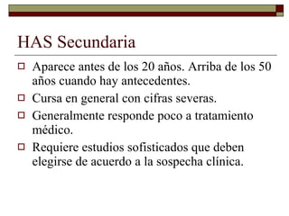 HAS Secundaria Aparece antes de los 20 años. Arriba de los 50 años cuando hay antecedentes. Cursa en general con cifras severas. Generalmente responde poco a tratamiento médico. Requiere estudios sofisticados que deben elegirse de acuerdo a la sospecha clínica. 