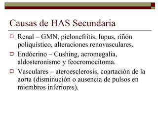 Causas de HAS Secundaria Renal – GMN, pielonefritis, lupus, riñón poliquístico, alteraciones renovasculares. Endócrino – Cushing, acromegalia, aldosteronismo y feocromocitoma. Vasculares – ateroesclerosis, coartación de la aorta (disminución o ausencia de pulsos en miembros inferiores). 