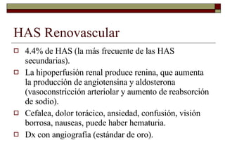 HAS Renovascular 4.4% de HAS (la más frecuente de las HAS secundarias). La hipoperfusión renal produce renina, que aumenta la producción de angiotensina y aldosterona (vasoconstricción arteriolar y aumento de reabsorción de sodio). Cefalea, dolor torácico, ansiedad, confusión, visión borrosa, nauseas, puede haber hematuria.  Dx con angiografía (estándar de oro). 