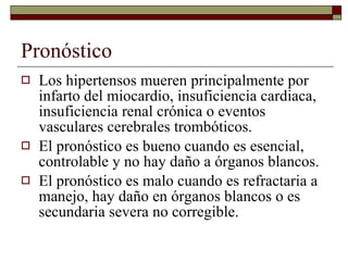 Pronóstico Los hipertensos mueren principalmente por infarto del miocardio, insuficiencia cardiaca, insuficiencia renal crónica o eventos vasculares cerebrales trombóticos. El pronóstico es bueno cuando es esencial, controlable y no hay daño a órganos blancos. El pronóstico es malo cuando es refractaria a manejo, hay daño en órganos blancos o es secundaria severa no corregible. 