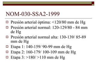 NOM-030-SSA2-1999 Presión arterial óptima: <120/80 mm de Hg Presión arterial normal: 120-129/80 - 84 mm de Hg Presión arterial normal alta: 130-139/ 85-89 mm de Hg Etapa 1: 140-159/ 90-99 mm de Hg Etapa 2: 160-179/ 100-109 mm de Hg Etapa 3: >180/ >110 mm de Hg 
