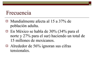 Frecuencia Mundialmente afecta al 15 a 37% de población adulta. En México se habla de 30% (34% para el norte y 27% para el sur) haciendo un total de 15 millones de mexicanos. Alrededor de 56% ignoran sus cifras tensionales. 