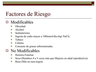 Factores de Riesgo Modificables Obesidad Alcohol Sedentarismo Ingesta de sodio mayor a 100mmol/día (6gr NaCl). Tabaco Cafeína Consumo de grasas sobresaturadas. No Modificables Historia Familiar Sexo (Hombres 4 a 5 veces más que Mujeres en edad reproductiva). Raza (Más en raza negra). 