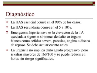 Diagnóstico La HAS esencial ocurre en el 90% de los casos. La HAS secundaria ocurre en el 5 a 10%. Emergencia hipertensiva es la elevación de la TA asociada a signos o síntomas de daño en órgano blanco como cefalea severa, paresias, angina o disnea de reposo. Se debe actuar cuanto antes. La urgencia no implica daño agudo progresivo, pero si cifras mayores de 160/100 y se puede reducir en horas sin riesgo significativo. 