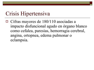 Crisis Hipertensiva Cifras mayores de 180/110 asociadas a impacto disfuncional agudo en órgano blanco como cefalea, paresias, hemorragia cerebral, angina, ortopnea, edema pulmonar o eclampsia. 
