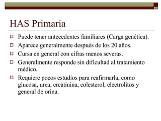 HAS Primaria Puede tener antecedentes familiares (Carga genética). Aparece generalmente después de los 20 años. Cursa en general con cifras menos severas. Generalmente responde sin dificultad al tratamiento médico. Requiere pocos estudios para reafirmarla, como glucosa, urea, creatinina, colesterol, electrolitos y general de orina. 