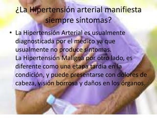 ¿La Hipertensión arterial manifiesta
siempre síntomas?
• La Hipertensión Arterial es usualmente
diagnosticada por el medico ya que
usualmente no produce síntomas.
La Hipertensión Maligna por otro lado, es
diferente como una etapa tardía en la
condición, y puede presentarse con dolores de
cabeza, visión borrosa y daños en los órganos.
 