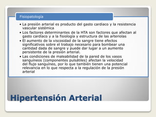 Hipertensión Arterial
• La presión arterial es producto del gasto cardiaco y la resistencia
vascular sistémica
• Los factores determinantes de la HTA son factores que afectan al
gasto cardíaco y a la fisiología y estructura de las arteriolas
• El aumento de la viscosidad de la sangre tiene efectos
significativos sobre el trabajo necesario para bombear una
cantidad dada de sangre y puede dar lugar a un aumento
persistente de la presión arterial.
• Las condiciones de maleabilidad de la pared de los vasos
sanguíneos (componentes pulsátiles) afectan la velocidad
del flujo sanguíneo, por lo que también tienen una potencial
relevancia en lo que respecta a la regulación de la presión
arterial
Fisiopatología
 